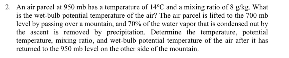 2. An air parcel at 950 mb has a temperature of 14°C and a mixing ratio of 8 g/kg. What
is the wet-bulb potential temperature of the air? The air parcel is lifted to the 700 mb
level by passing over a mountain, and 70% of the water vapor that is condensed out by
the ascent is removed by precipitation. Determine the temperature, potential
temperature, mixing ratio, and wet-bulb potential temperature of the air after it has
returned to the 950 mb level on the other side of the mountain.