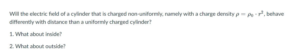 Will the electric field of a cylinder that is charged non-uniformly, namely with a charge density p = Po • r² , behave
differently with distance than a uniformly charged cylinder?
1. What about inside?
2. What about outside?
