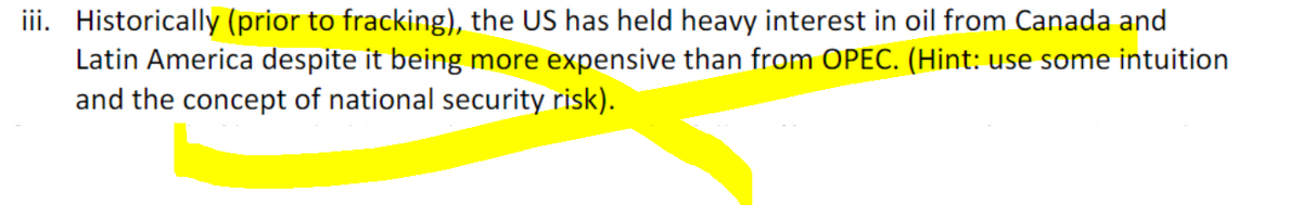 iii. Historically (prior to fracking), the US has held heavy interest in oil from Canada and
Latin America despite it being more expensive than from OPEC. (Hint: use some intuition
and the concept of national security risk).
