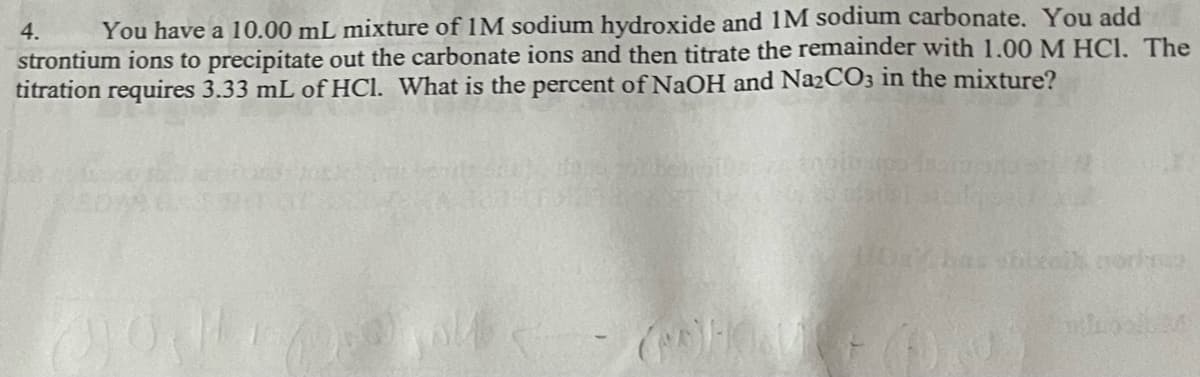 4.
You have a 10.00 mL mixture of 1M sodium hydroxide and 1M sodium carbonate. You add
strontium ions to precipitate out the carbonate ions and then titrate the remainder with 1.00 M HCl. The
titration requires 3.33 mL of HCl. What is the percent of NaOH and Na2CO3 in the mixture?
BUG
(ROHOVCE