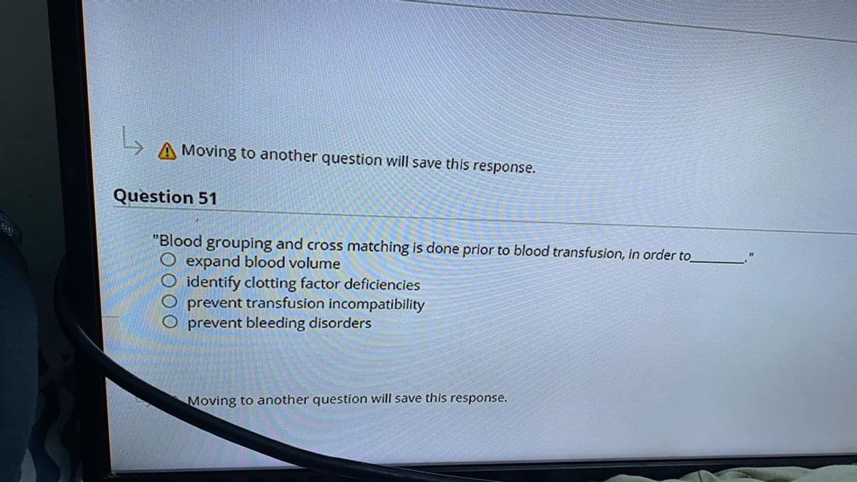 A Moving to another question will save this response.
Question 51
"Blood grouping and cross matching is done prior to blood transfusion, in order to
O expand blood volume
identify clotting factor deficiencies
O prevent transfusion incompatibility
prevent bleeding disorders
1111
Moving to another question will save this response.
DOO
