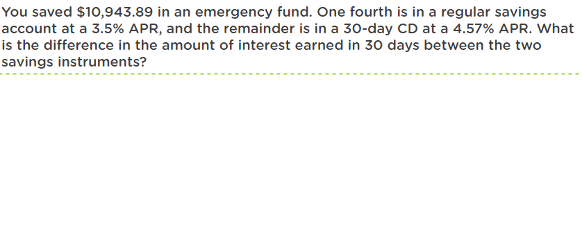 You saved $10,943.89 in an emergency fund. One fourth is in a regular savings
account at a 3.5% APR, and the remainder is in a 30-day CD at a 4.57% APR. What
is the difference in the amount of interest earned in 30 days between the two
savings instruments?