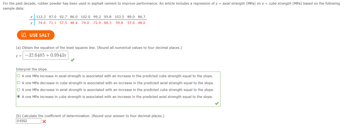 For the past decade, rubber powder has been used in asphalt cement to improve performance. An article includes a regression of y = axial strength (MPa) on x = cube strength (MPa) based on the following
sample data:
112.3 97.0 92.7 86.0 102.0 99.2 95.8 103.5 89.0 86.7
y
74.6 71.1 57.5 48.4
74.0
72.9 68.3
59.8
57.6 48.0
A USE SALT
(a) Obtain the equation of the least squares line. (Round all numerical values to four decimal places.)
y = -32.6485 + 0.9943x
Interpret the slope.
O A one MPa increase in axial strength is associated with an increase in the predicted cube strength equal to the slope.
O A one MPa decrease in cube strength is associated with an increase in the predicted axial strength equal to the slope.
O A one MPa decrease in axial strength is associated with an increase in the predicted cube strength equal to the slope.
O A one MPa increase in cube strength is associated with an increase in the predicted axial strength equal to the slope.
(b) Calculate the coefficient of determination. (Round your answer to four decimal places.)
0.6352
