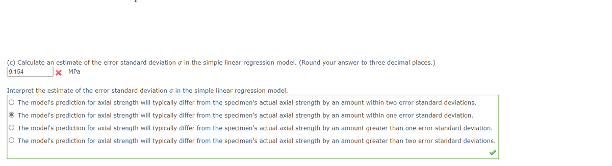 (c) Calculate an estimate of the error standard deviation o in the simple linear regression model. (Round your answer to three decimal places.)
9.154
X MPa
Interpret the estimate of the error standard deviation o in the simple linear regression model.
O The model's prediction for axial strength will typically differ from the specimen's actual axial strength by an amount within two error standard deviations.
O The model's prediction for axial strength will typically differ from the specimen's actual axial strength by an amount within one error standard deviation.
O The model's prediction for axial strength will typically differ from the specimen's actual axial strength by an amount greater than one error standard deviation.
O The model's prediction for axial strength will typically differ from the specimen's actual axial strength by an amount greater than two error standard deviations.
