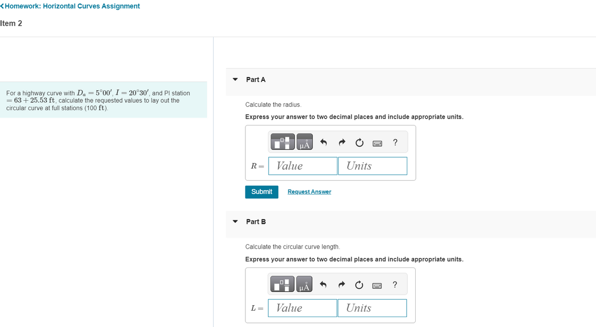 <Homework: Horizontal Curves Assignment
Item 2
For a highway curve with Da = 5°00', I = 20°30', and Pl station
= 63 +25.53 ft, calculate the requested values to lay out the
circular curve at full stations (100 ft).
Part A
Calculate the radius.
Express your answer to two decimal places and include appropriate units.
R =
Submit
Part B
01
L =
μÀ
Value
Request Answer
HÅ
Units
Calculate the circular curve length.
Express your answer to two decimal places and include appropriate units.
Value
****
Units
?
?