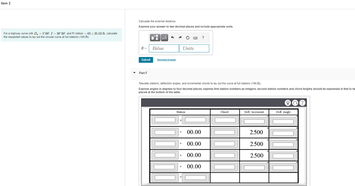 Item 2
For a highway curve with Da = 5°00', I = 20°30', and Pl station 63 +25.53 ft, calculate
the requested values to lay out the circular curve at full stations (100 ft).
Calculate the external distance.
Express your answer to two decimal places and include appropriate units.
E =
Submit
Part F
HÃ
Value
Request Answer
Tabulate stations, deflection angles, and incremental chords to lay out the curve at full stations (100 ft).
Express angles in degrees to four decimal places; express first station numbers as integers; second station numbers and chord lengths should be expressed in feet to tw
placed at the bottom of the table.
Station
Units
C
+
+
+
00.00
00.00
+ 00.00
00.00
?
[
Chord
Defl. Increment
2.500
2.500
2.500
Defl. Angle
?