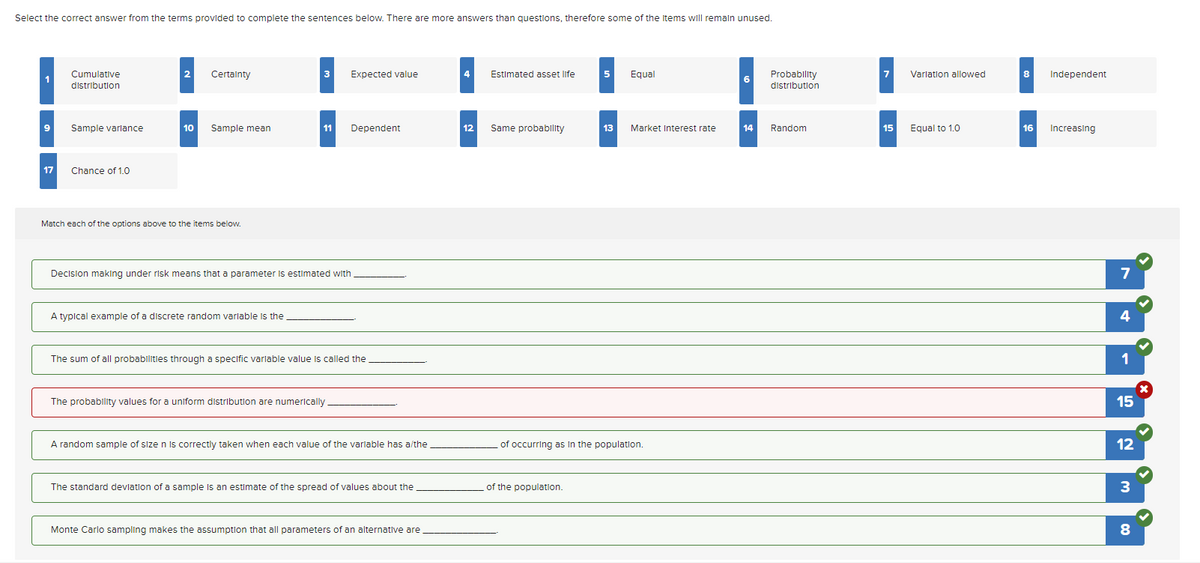 Select the correct answer from the terms provided to complete the sentences below. There are more answers than questions, therefore some of the items will remain unused.
1
9
Cumulative
distribution
Sample variance
17 Chance of 1.0
2
Certainty
10 Sample mean
Match each of the options above to the items below.
3
A typical example of a discrete random variable the
11
Expected value
Decision making under risk means that a parameter is estimated with
Dependent
The probability values for a uniform distribution are numerically
The sum of all probabilities through a specific variable value is called the
A random sample of size n is correctly taken when each value of the variable has a/the
The standard deviation of a sample is an estimate of the spread of values about the
Monte Carlo sampling makes the assumption that all parameters of an alternative are
4
12
Estimated asset life
Same probability
5 Equal
of the population.
13 Market Interest rate
of occurring as in the population.
6
14
Probability
distribution
Random
7 Variation allowed
15
Equal to 1.0
8
16
Independent
Increasing
7
4
1
15
12
3
8
x