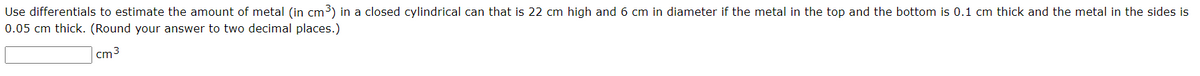 Use differentials to estimate the amount of metal (in cm³) in a closed cylindrical can that is 22 cm high and 6 cm in diameter if the metal in the top and the bottom is 0.1 cm thick and the metal in the sides is
0.05 cm thick. (Round your answer to two decimal places.)
cm3