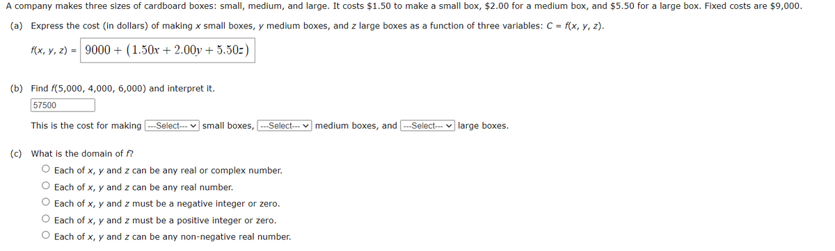 A company makes three sizes of cardboard boxes: small, medium, and large. It costs $1.50 to make a small box, $2.00 for a medium box, and $5.50 for a large box. Fixed costs are $9,000.
(a) Express the cost (in dollars) of making x small boxes, y medium boxes, and z large boxes as a function of three variables: C = f(x, y, z).
f(x, y, z) = 9000+ (1.50x + 2.00y + 5.50-)
(b) Find f(5,000, 4,000, 6,000) and interpret it.
57500
This is the cost for making --Select--- small boxes, --Select--- medium boxes, and --Select--- large boxes.
(c) What is the domain of f?
O Each of x, y and z can be any real or complex number.
O Each of x, y and z can be any real number.
O Each of x, y and z must be a negative integer or zero.
O Each of x, y and z must be a positive integer or zero.
O Each of x, y and z can be any non-negative real number.