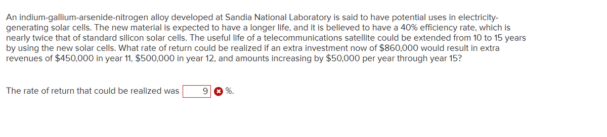 An indium-gallium-arsenide-nitrogen alloy developed at Sandia National Laboratory is said to have potential uses in electricity-
generating solar cells. The new material is expected to have a longer life, and it is believed to have a 40% efficiency rate, which is
nearly twice that of standard silicon solar cells. The useful life of a telecommunications satellite could be extended from 10 to 15 years
by using the new solar cells. What rate of return could be realized if an extra investment now of $860,000 would result in extra
revenues of $450,000 in year 11, $500,000 in year 12, and amounts increasing by $50,000 per year through year 15?
The rate of return that could be realized was
9 %.