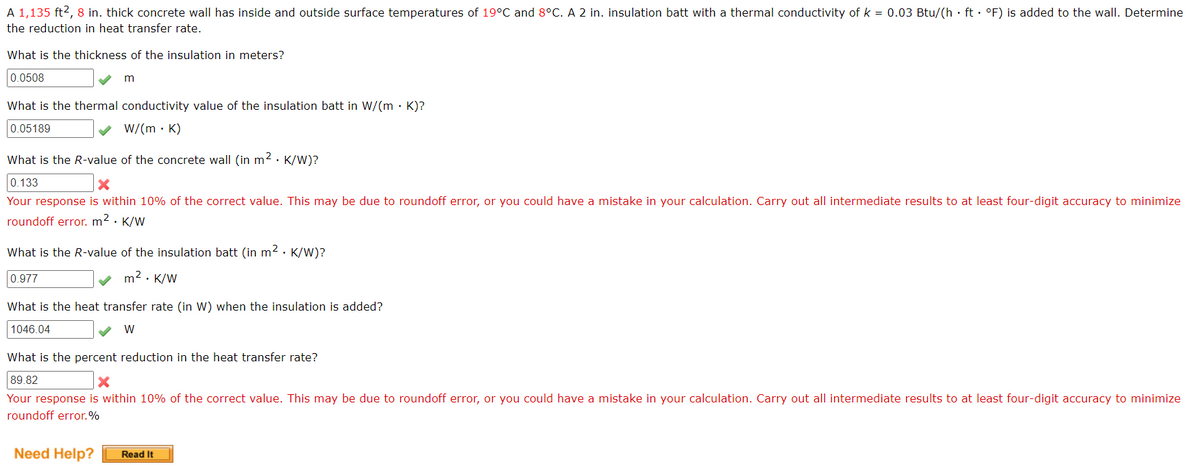 A 1,135 ft², 8 in. thick concrete wall has inside and outside surface temperatures of 19°C and 8°C. A 2 in. insulation batt with a thermal conductivity of k = 0.03 Btu/(h· ft· °F) is added to the wall. Determine
the reduction in heat transfer rate.
What is the thickness of the insulation in meters?
0.0508
m
What is the thermal conductivity value of the insulation batt in W/(mK)?
0.05189
✓ W/(mK)
What is the R-value of the concrete wall (in m². K/W)?
0.133
X
Your response is within 10% of the correct value. This may be due to roundoff error, or you could have a mistake in your calculation. Carry out all intermediate results to at least four-digit accuracy to minimize
roundoff error. m². K/W
What is the R-value of the insulation batt (in m². K/W)?
m². K/W
0.977
What is the heat transfer rate (in W) when the insulation is added?
1046.04
W
What is the percent reduction in the heat transfer rate?
89.82
X
Your response is within 10% of the correct value. This may be due to roundoff error, or you could have a mistake in your calculation. Carry out all intermediate results to at least four-digit accuracy to minimize
roundoff error.%
Need Help?
Read It