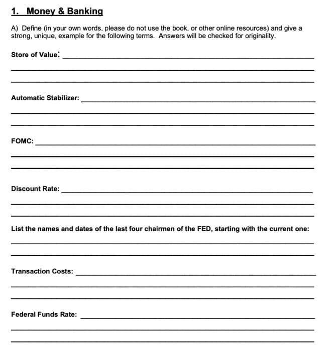 1. Money & Banking
A) Define (in your own words, please do not use the book, or other online resources) and give a
strong, unique, example for the following terms. Answers will be checked for originality.
Store of Value:
Automatic Stabilizer:
FOMC:
Discount Rate:
List the names and dates of the last four chairmen of the FED, starting with the current one:
Transaction Costs:
Federal Funds Rate: