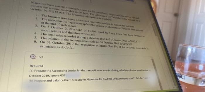 Marcellus Purse conduct cleaning business on the credit basis. He provides the
collects the sccount receivable in 60 days. The Allowance
October 2019 is $3,993. The following information is available
Douchd D
1. The business uses aging of account receivable method to count the bad de
2. The accountant is required to update the balance of allowance of dosud des OURE
at the end of each month
3. On 5 October 2019 a total of $1.997 ewed by Lucy Frone has been deemed w
uncollectable and therefore written off
4.
The total sales recorded during 1 October 2019 to 31 October 2019 is $812577
The balance in the Account receivable on 31 October 2019 is $198.300
5.
6. On 31 October 2019 the accountant estimates that 3% of the account receivable is
estimated as doubtful.
Q3
Required
(a) Prepare the Accounting Entries for the transactions or events relating to bad debt for the month ended 31
October 2019, ignore GST (
(b) Prepare and balance the T-account for Allowance for Doubtful Debts accounts as at 31 October 2019