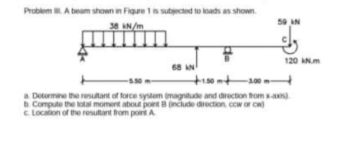 Problem Ii A beam shown in Fiqure 1 is subected to loads as shown.
38 &N/m
59 N
120 AN.m
68 AN
+150m+
-5.50
100 m-
a. Dotormine the rosultant of force systom (magnitude and direction from x-axis).
b. Compute the total moment about point B (include direction, ccw or ca)
c Location of the resultant hrom poirit A
