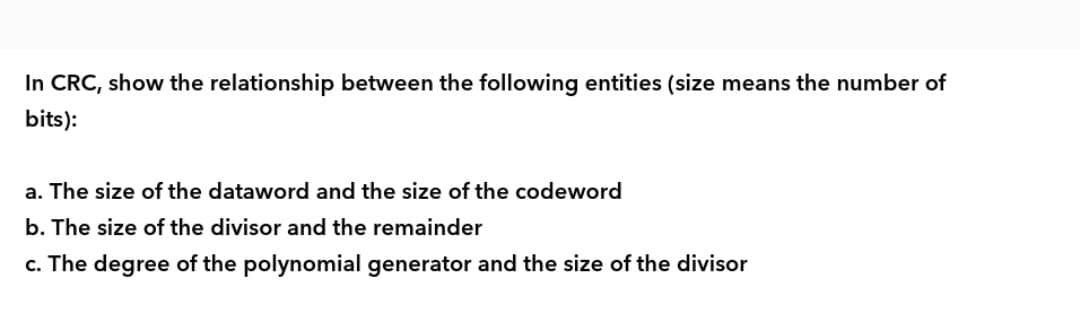 In CRC, show the relationship between the following entities (size means the number of
bits):
a. The size of the dataword and the size of the codeword
b. The size of the divisor and the remainder
c. The degree of the polynomial generator and the size of the divisor