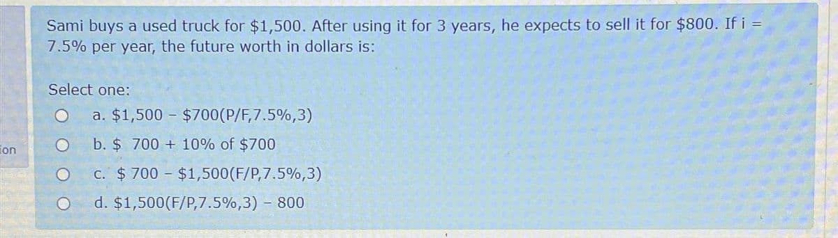 on
Sami buys a used truck for $1,500. After using it for 3 years, he expects to sell it for $800. If i =
7.5% per year, the future worth in dollars is:
Select one:
O
O
a. $1,500 – $700(P/F,7.5%,3)
b. $ 700 + 10% of $700
c. $700 - $1,500 (F/P,7.5%,3)
d. $1,500 (F/P,7.5%,3) - 800