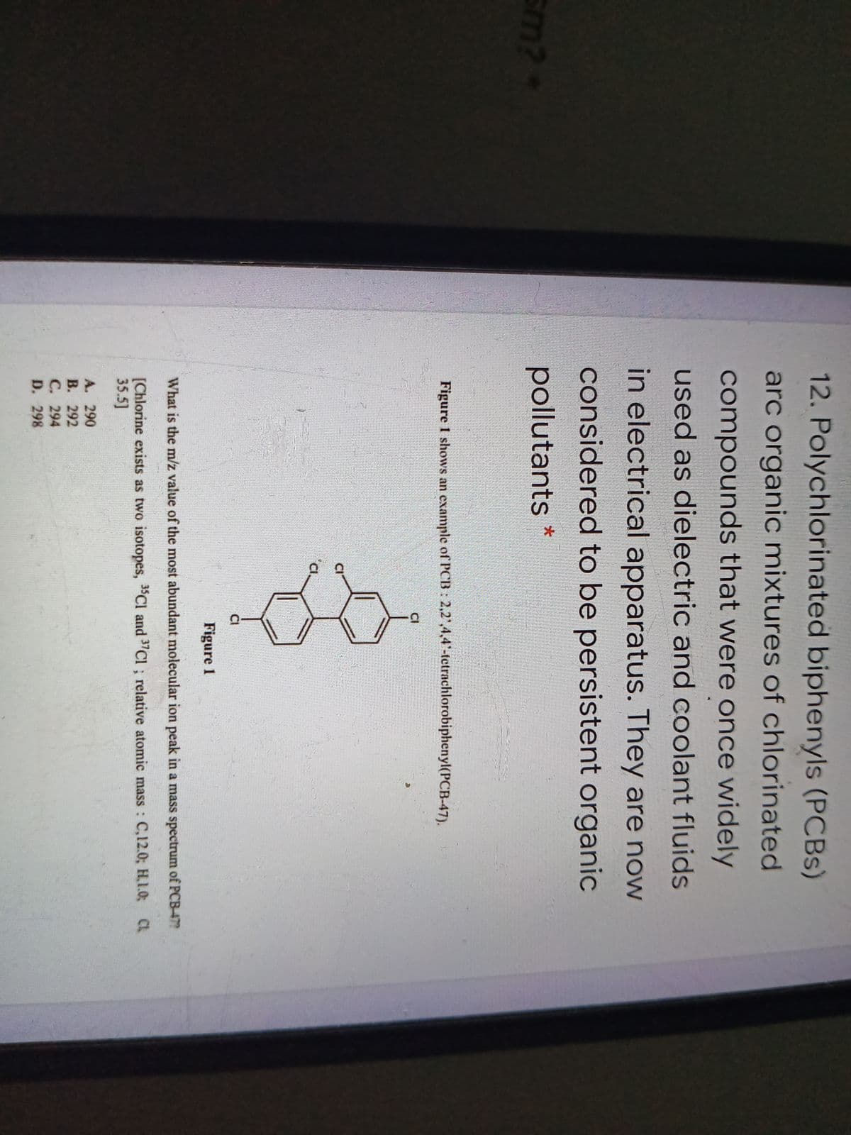 12. Polychlorinated biphenyls (PCBS)
arc organic mixtures of chlorinated
compounds that were once widely
used as dielectric and coolant fluids
in electrical apparatus. They are now
considered to be persistent organic
pollutants *
Figure 1 shows an example of PCB: 2,2',4,4-tetrachlorobiphenyl(PCB-47).
CI
CI
Cl
CI
Figure 1
What is the m/z value of the most abundant molecular ion peak in a mass spectrum of PCB-47?
[Chlorine exists as two isotopes, "Cl and "CI ; relative atomic mass C,12.0; H,1.0; CL
35.5]
A. 290
В. 292
С. 294
D. 298
