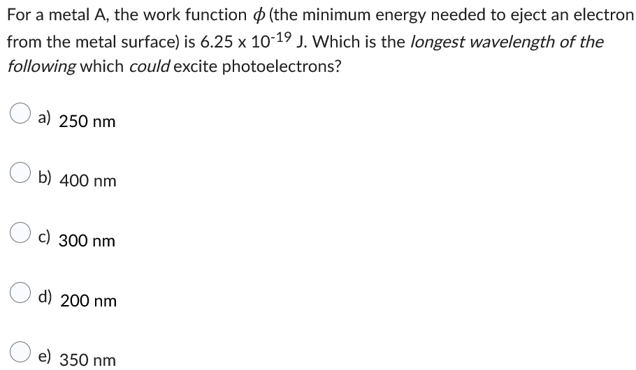 For a metal A, the work function (the minimum energy needed to eject an electron
from the metal surface) is 6.25 x 10-19 J. Which is the longest wavelength of the
following which could excite photoelectrons?
a) 250 nm
Ob) 400 nm
c) 300 nm
d) 200 nm
e) 350 nm