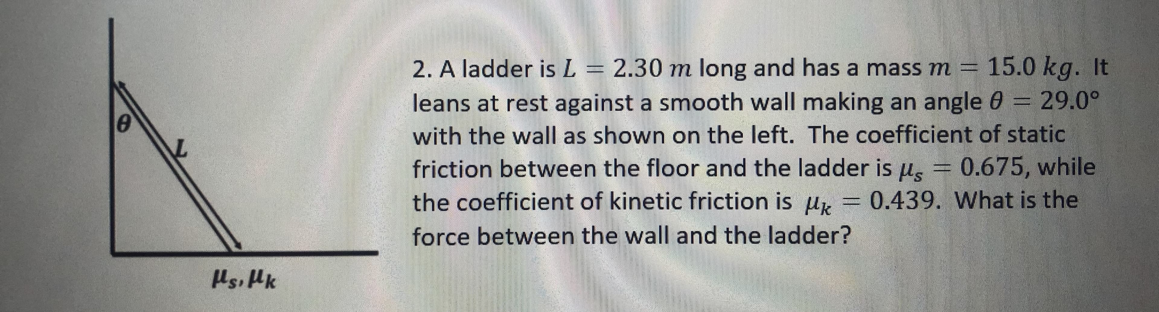 2.30 m long and has a mass m = 15.0 kg. It
leans at rest against a smooth wall making an angle 0 = 29.0°
with the wall as shown on the left. The coefficient of static
friction between the floor and the ladder is u, = 0.675, while
the coefficient of kinetic friction is u, = 0.439. What is the
2. A ladder is L
force between the wall and the ladder?
Hsi Hk
