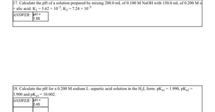 17. Calculate the pH of a solution prepared by mixing 200.0 mL of 0.100 M NaOH with 150.0 mL of 0.200 M o
xalic acid. K₁ = 5.62 x 102, K₂=7.24 x 10-5
ANSWER:
H=
1.55
18. Calculate the pH for a 0.200 M sodium L-aspartic acid solution in the H₂L form. pK₁1 = 1.990, pK2=
3.900 and pK₁3 10.002.
=
ANSWER: H=
2.45