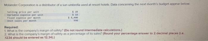 Molander Corporation is a distributor of a sun umbrella used at resort hotels. Data concerning the next month's budget appear below.
Selling price per unit
Variable expense per unit
Fixed expense per month
Unit sales per month
$ 28
$18
$ 8,400
990
Required:
1. What is the company's margin of safety? (Do not round intermediate calculations.)
2. What is the company's margin of safety as a percentage of its sales? (Round your percentage answer to 2 decimal places (i.e.
1234 should be entered as 12.34).)