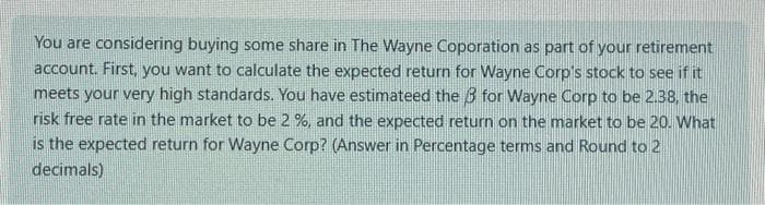 You are considering buying some share in The Wayne Coporation as part of your retirement
account. First, you want to calculate the expected return for Wayne Corp's stock to see if it
meets your very high standards. You have estimateed the 3 for Wayne Corp to be 2.38, the
risk free rate in the market to be 2%, and the expected return on the market to be 20. What
is the expected return for Wayne Corp? (Answer in Percentage terms and Round to 2
decimals)