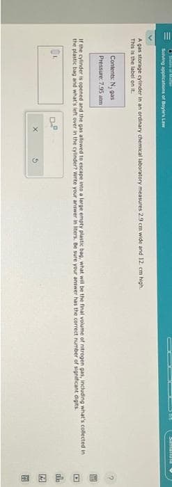 Stales af Mal
Solving applications of Boyle's Law
A gas storage cylinder in an ordinary chemical laboratory measures 2.9 cm wide and 12 cm high.
This is the label on it.
Contents: N, gas
Pressure: 7.95 atm
Samanta
If the cylinder is opened and the gas allowed to escape into a large empty plastic bag, what will be the final volume of nitrogen gas, including what's collected in
the plastic bag and what's left over in the cylinder? Write your answer in liters. Be sure your answer has the correct number of significant digits.
0₁.
0.8
DEB
100