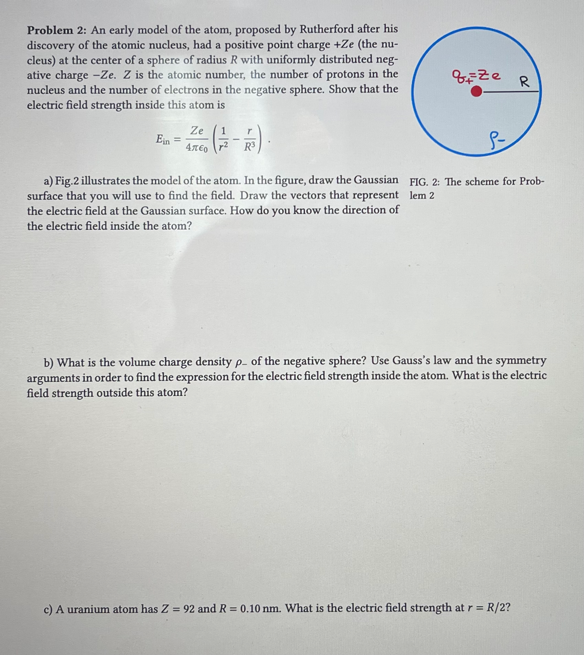 Problem 2: An early model of the atom, proposed by Rutherford after his
discovery of the atomic nucleus, had a positive point charge +Ze (the nu-
cleus) at the center of a sphere of radius R with uniformly distributed neg-
ative charge -Ze. Z is the atomic number, the number of protons in the
nucleus and the number of electrons in the negative sphere. Show that the
electric field strength inside this atom is
Ein
=
Ze
Απερ
1
R³
a) Fig.2 illustrates the model of the atom. In the figure, draw the Gaussian
surface that you will use to find the field. Draw the vectors that represent
the electric field at the Gaussian surface. How do you know the direction of
the electric field inside the atom?
qize
R
FIG. 2: The scheme for Prob-
lem 2
b) What is the volume charge density p. of the negative sphere? Use Gauss's law and the symmetry
arguments in order to find the expression for the electric field strength inside the atom. What is the electric
field strength outside this atom?
c) A uranium atom has Z = 92 and R = 0.10 nm. What is the electric field strength at r = R/2?