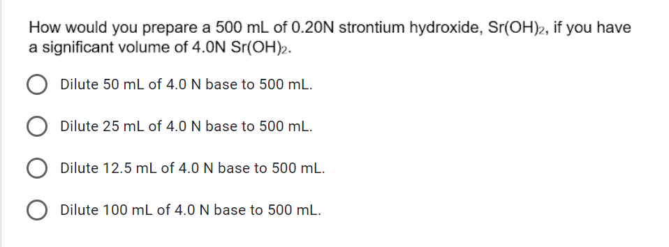 How would you prepare a 500 mL of 0.20N strontium hydroxide, Sr(OH)2, if you have
a significant volume of 4.0N Sr(OH)2.
Dilute 50 mL of 4.0 N base to 500 mL.
Dilute 25 mL of 4.0 N base to 500 mL.
Dilute 12.5 mL of 4.0 N base to 500 mL.
O Dilute 100 mL of 4.0 N base to 500 mL.
