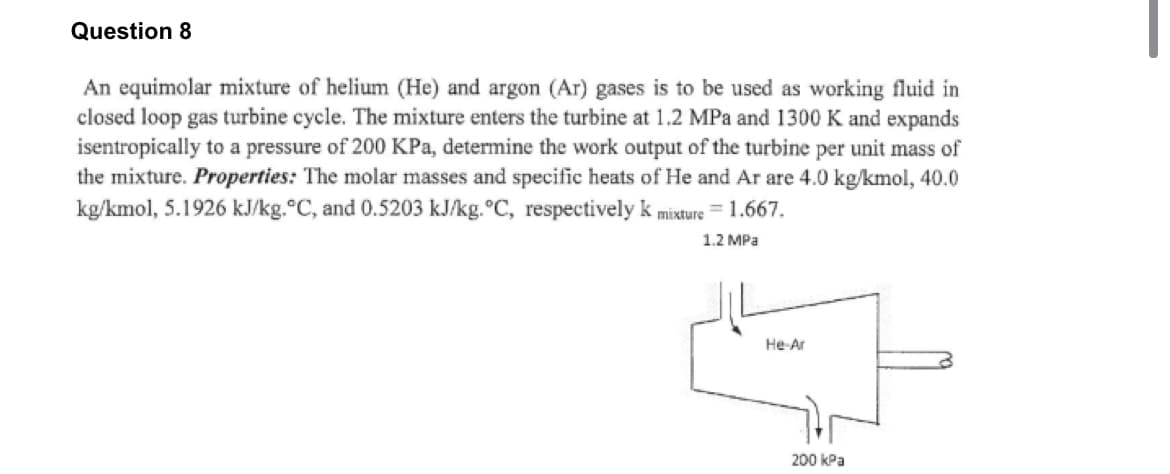 Question 8
An equimolar mixture of helium (He) and argon (Ar) gases is to be used as working fluid in
closed loop gas turbine cycle. The mixture enters the turbine at 1.2 MPa and 1300 K and expands
isentropically to a pressure of 200 KPa, determine the work output of the turbine per unit mass of
the mixture. Properties: The molar masses and specific heats of He and Ar are 4.0 kg/kmol, 40.0
kg/kmol, 5.1926 kJ/kg.°C, and 0.5203 kJ/kg. °C, respectively k mixture = 1.667.
1.2 MPa
He-Ar
200 kPa
