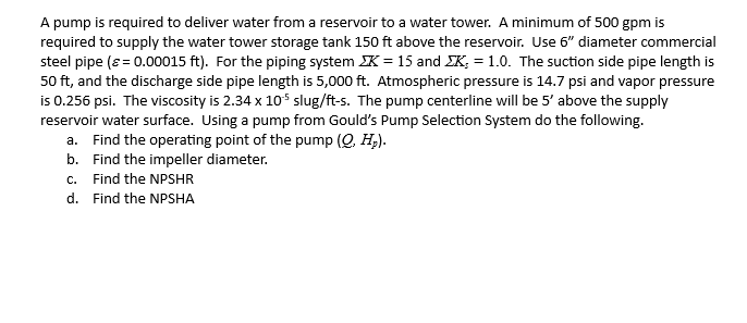 A pump is required to deliver water from a reservoir to a water tower. A minimum of 500 gpm is
required to supply the water tower storage tank 150 ft above the reservoir. Use 6" diameter commercial
steel pipe (ε = 0.00015 ft). For the piping system K = 15 and K = 1.0. The suction side pipe length is
50 ft, and the discharge side pipe length is 5,000 ft. Atmospheric pressure is 14.7 psi and vapor pressure
is 0.256 psi. The viscosity is 2.34 x 105 slug/ft-s. The pump centerline will be 5' above the supply
reservoir water surface. Using a pump from Gould's Pump Selection System do the following.
a. Find the operating point of the pump (Q, H₂).
b. Find the impeller diameter.
c. Find the NPSHR
d. Find the NPSHA