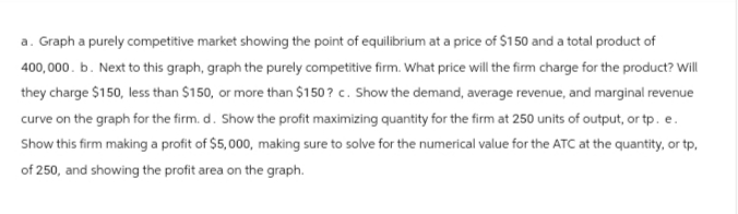 a. Graph a purely competitive market showing the point of equilibrium at a price of $150 and a total product of
400,000. b. Next to this graph, graph the purely competitive firm. What price will the firm charge for the product? Will
they charge $150, less than $150, or more than $150? c. Show the demand, average revenue, and marginal revenue
curve on the graph for the firm. d. Show the profit maximizing quantity for the firm at 250 units of output, or tp. e.
Show this firm making a profit of $5,000, making sure to solve for the numerical value for the ATC at the quantity, or tp,
of 250, and showing the profit area on the graph.