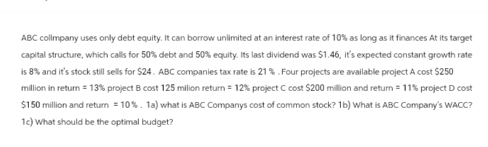 ABC collmpany uses only debt equity. It can borrow unlimited at an interest rate of 10% as long as it finances At its target
capital structure, which calls for 50% debt and 50% equity. Its last dividend was $1.46, it's expected constant growth rate
is 8% and it's stock still sells for $24. ABC companies tax rate is 21%. Four projects are available project A cost $250
million in return = 13% project B cost 125 milion return = 12% project C cost $200 million and return = 11% project D cost
$150 million and return = 10%. 1a) what is ABC Companys cost of common stock? 1b) What is ABC Company's WACC?
1c) What should be the optimal budget?