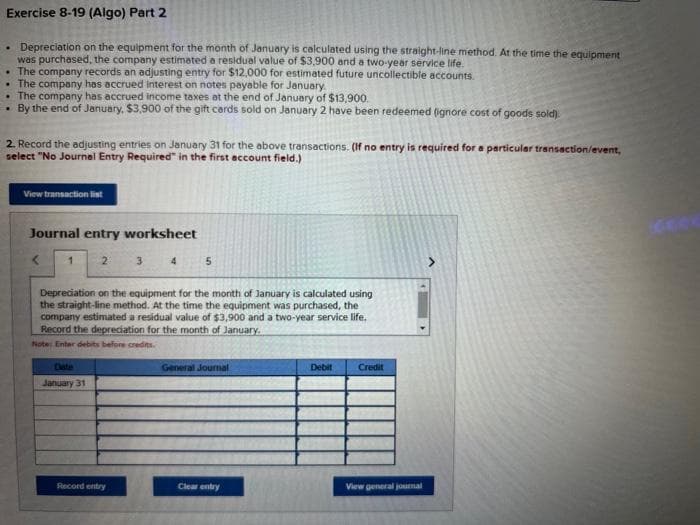 Exercise 8-19 (Algo) Part 2
• Depreciation on the equipment for the month of January is calculated using the straight-line method. At the time the equipment
was purchased, the company estimated a residual value of $3,900 and a two-year service life.
The company records an adjusting entry for $12,000 for estimated future uncollectible accounts.
The company has accrued interest on notes payable for January.
The company has accrued income taxes at the end of January of $13,900.
By the end of January, $3,900 of the gift cards sold on January 2 have been redeemed (ignore cost of goods sold).
2. Record the adjusting entries on January 31 for the above transactions. (If no entry is required for a particular transaction/event,
select "No Journal Entry Required" in the first account field.)
View transaction list
Journal entry worksheet
1
2
January 31
3
Record entry
4
Depreciation on the equipment for the month of January is calculated using
the straight-line method. At the time the equipment was purchased, the
company estimated a residual value of $3,900 and a two-year service life.
Record the depreciation for the month of January.
Note: Enter debits before credits.
5
General Journal
Clear entry
Debit
Credit
View general journal