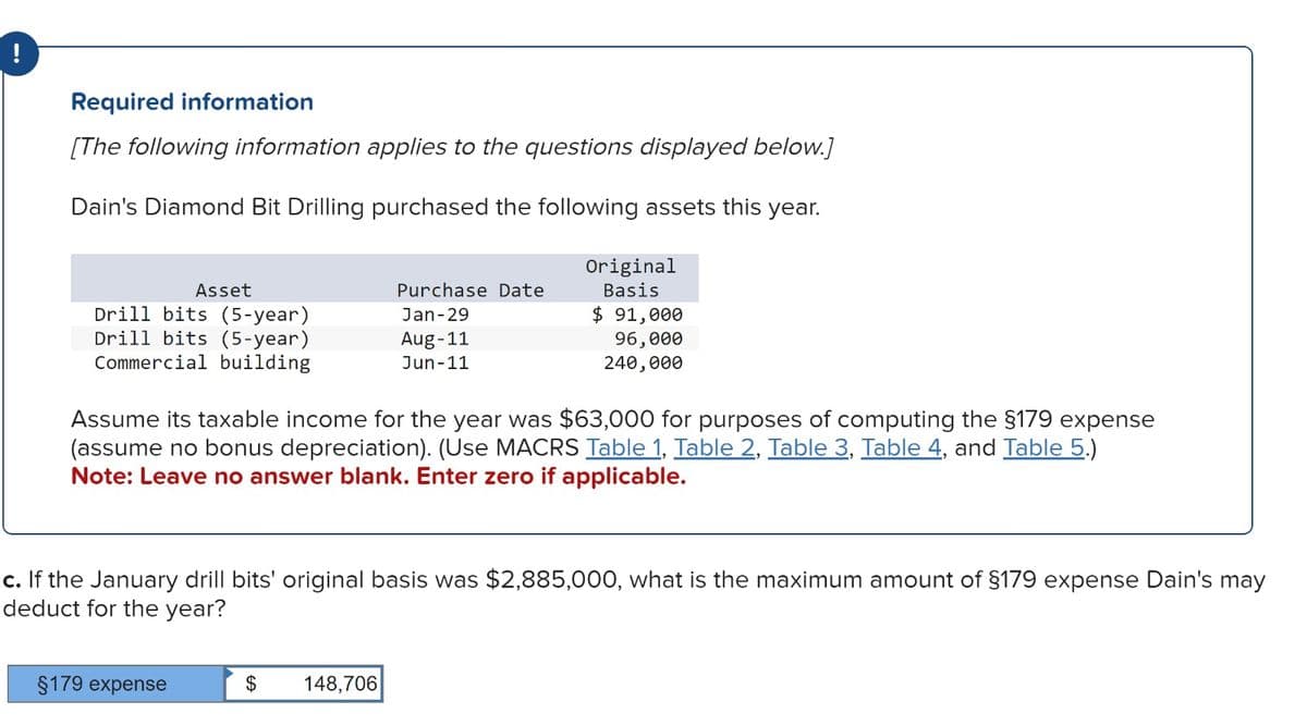 Required information
[The following information applies to the questions displayed below.]
Dain's Diamond Bit Drilling purchased the following assets this year.
Asset
Drill bits (5-year)
Drill bits (5-year)
Commercial building
§179 expense
Purchase Date
Jan-29
Aug-11
Jun-11
Original
Basis
Assume its taxable income for the year was $63,000 for purposes of computing the §179 expense
(assume no bonus depreciation). (Use MACRS Table 1, Table 2, Table 3, Table 4, and Table 5.)
Note: Leave no answer blank. Enter zero if applicable.
$ 148,706
$ 91,000
96,000
240,000
c. If the January drill bits' original basis was $2,885,000, what is the maximum amount of §179 expense Dain's may
deduct for the year?