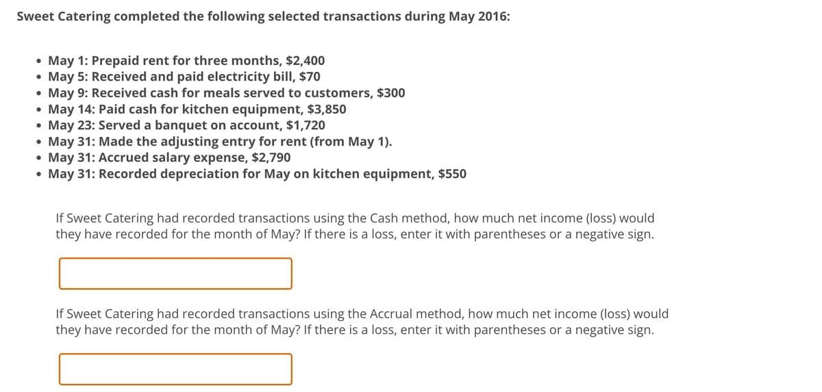 Sweet Catering completed the following selected transactions during May 2016:
• May 1: Prepaid rent for three months, $2,400
• May 5: Received and paid electricity bill, $70
●
May 9: Received cash for meals served to customers, $300
May 14: Paid cash for kitchen equipment, $3,850
May 23: Served a banquet on account, $1,720
May 31: Made the adjusting entry for rent (from May 1).
May 31: Accrued salary expense, $2,790
May 31: Recorded depreciation for May on kitchen equipment, $550
●
●
If Sweet Catering had recorded transactions using the Cash method, how much net income (loss) would
they have recorded for the month of May? If there is a loss, enter it with parentheses or a negative sign.
If Sweet Catering had recorded transactions using the Accrual method, how much net income (loss) would
they have recorded for the month of May? If there is a loss, enter it with parentheses or a negative sign.