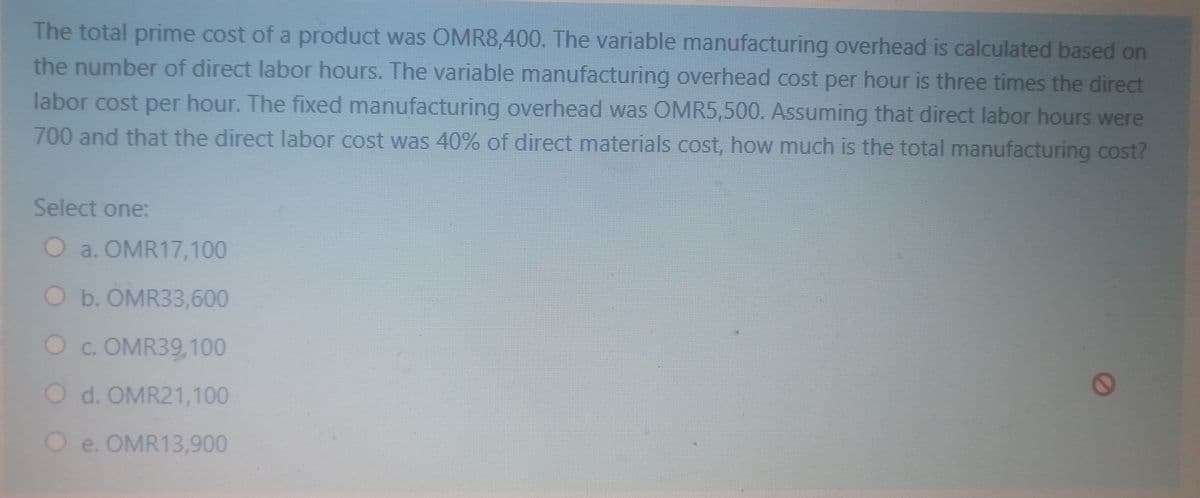 The total prime cost of a product was OMR8,400. The variable manufacturing overhead is calculated based on
the number of direct labor hours. The variable manufacturing overhead cost per hour is three times the direct
labor cost per hour. The fixed manufacturing overhead was OMR5,500. Assuming that direct labor hours were
700 and that the direct labor cost was 40% of direct materials cost, how much is the total manufacturing cost?
Select one:
O a. OMR17,100
O b. OMR33,600
Oc. OMR39,100
O d. OMR21,100
O e. OMR13,900
