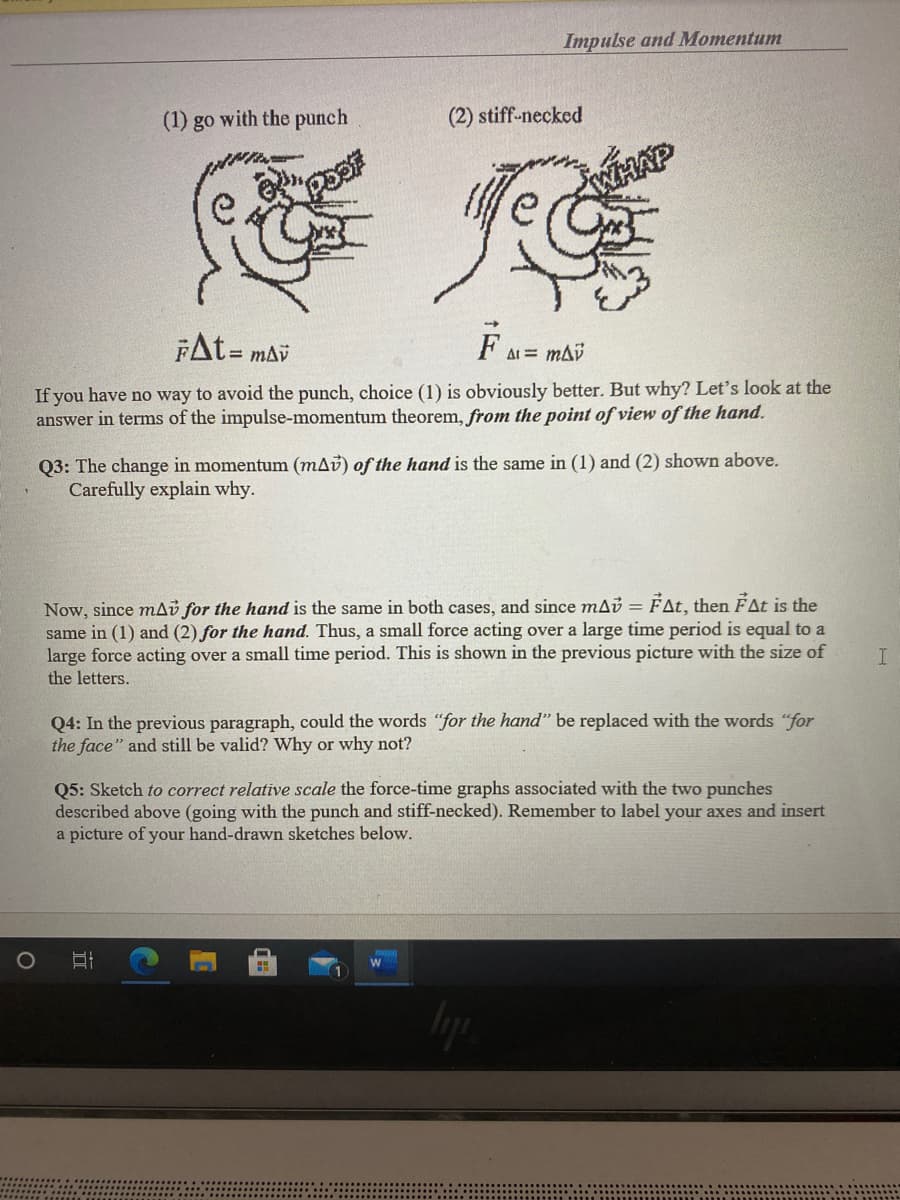 Impulse and Momentum
(1) go with the punch
(2) stiff-necked
FAt=
F A = mai
If you have no way to avoid the punch, choice (1) is obviously better. But why? Let's look at the
answer in terms of the impulse-momentum theorem, from the point of view of the hand.
Q3: The change in momentum (mAv) of the hand is the same in (1) and (2) shown above.
Carefully explain why.
Now, since mAi for the hand is the same in both cases, and since mab = FAt, then ÉAt is the
same in (1) and (2) for the hand. Thus, a small force acting over a large time period is equal to a
large force acting over a small time period. This is shown in the previous picture with the size of
the letters.
I
Q4: In the previous paragraph, could the words "for the hand" be replaced with the words "for
the face" and still be valid? Why or why not?
Q5: Sketch to correct relative scale the force-time graphs associated with the two punches
described above (going with the punch and stiff-necked). Remember to label your axes and insert
a picture of your hand-drawn sketches below.
1.
