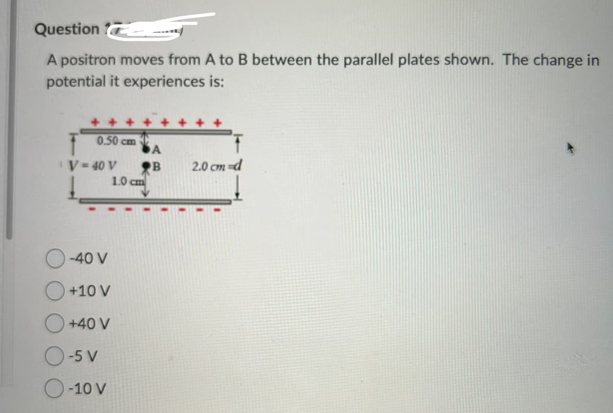 Question
A positron moves from A to B between the parallel plates shown. The change in
potential it experiences is:
0.50 cm
V = 40 V
O-40 V
O +10 V
O +40 V
O-5 V
O-10 V
1.0 cm
A
B
2.0 cm d