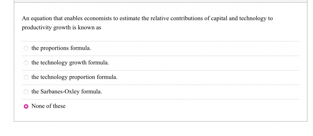 An equation that enables economists to estimate the relative contributions of capital and technology to
productivity growth is known as
the proportions formula.
the technology growth formula.
the technology proportion formula.
the Sarbanes-Oxley formula.
None of these
