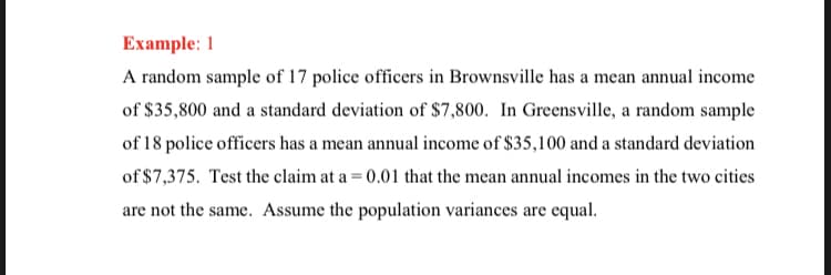 Example: 1
A random sample of 17 police officers in Brownsville has a mean annual income
of $35,800 and a standard deviation of $7,800. In Greensville, a random sample
of 18 police officers has a mean annual income of $35,100 and a standard deviation
of $7,375. Test the claim at a = 0.01 that the mean annual incomes in the two cities
are not the same. Assume the population variances are equal.
