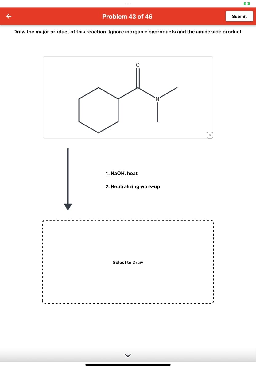 ←
Problem 43 of 46
Submit
Draw the major product of this reaction. Ignore inorganic byproducts and the amine side product.
'N'
1. NaOH, heat
2. Neutralizing work-up
Select to Draw