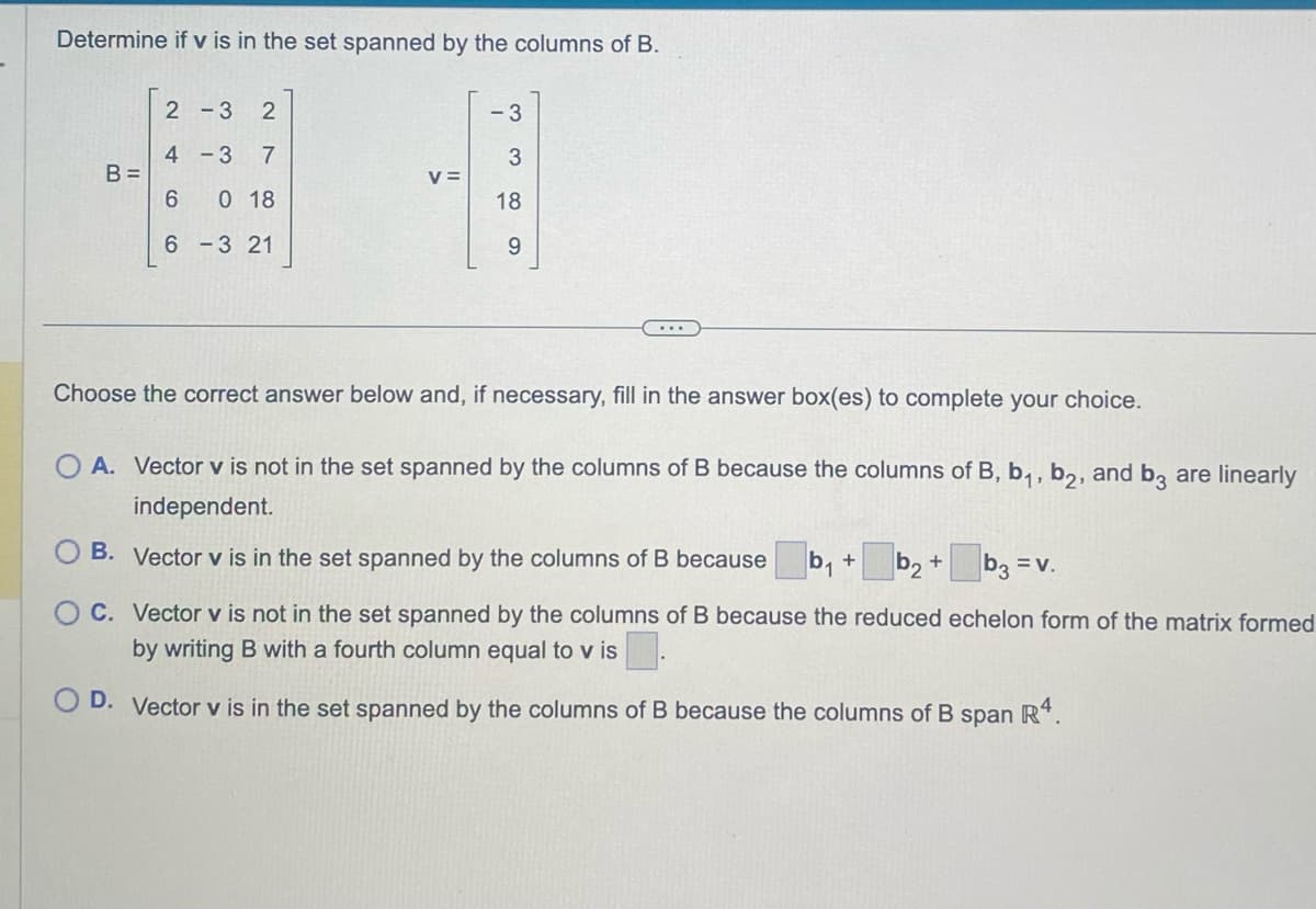Determine if v is in the set spanned by the columns of B.
B =
2-3 2
4
-3 7
6 0 18
6
3 21
V =
-3
3
18
9
Choose the correct answer below and, if necessary, fill in the answer box(es) to complete your choice.
OA. Vector v is not in the set spanned by the columns of B because the columns of B, b₁,b2, and b3 are linearly
independent.
B. Vector v is in the set spanned by the columns of B because b₁ +
·b₂ +
b3 = v.
C. Vector v is not in the set spanned by the columns of B because the reduced echelon form of the matrix formed
by writing B with a fourth column equal to v is
D. Vector v is in the set spanned by the columns of B because the columns of B span R4.
