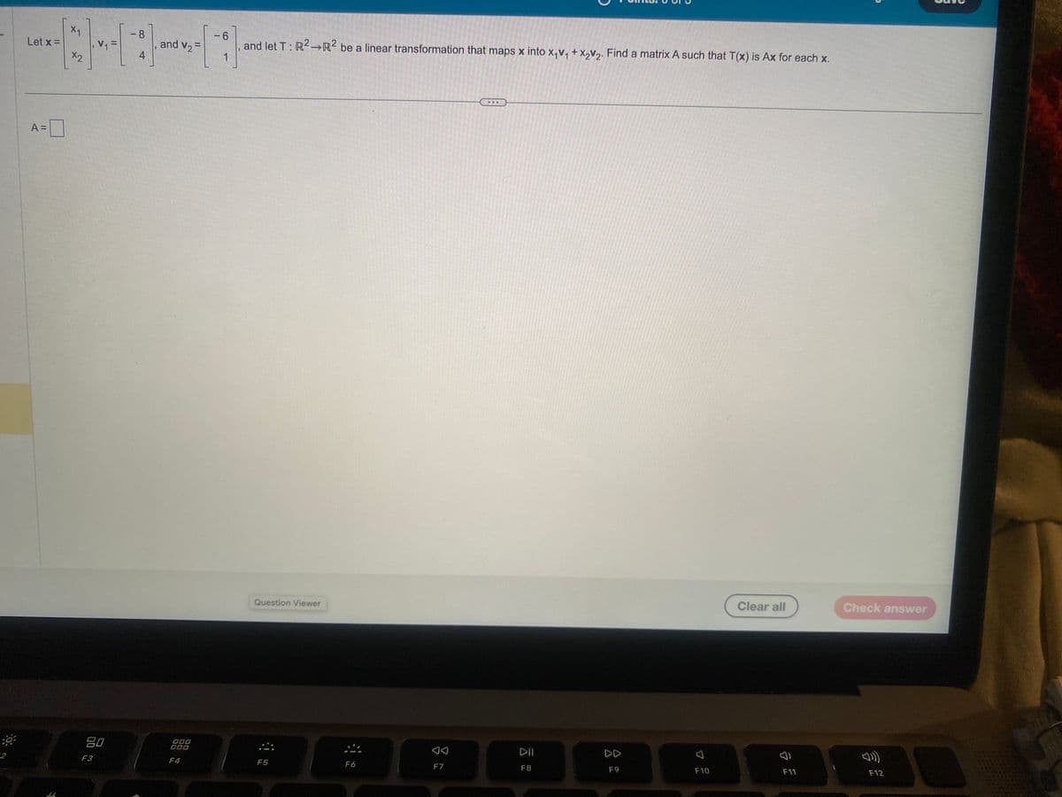 x1
Let x =
X2
A =
V₁=
90
F3
-8
4
and V₂ =
000
000
F4
6
-;
J
and let T: R2 R2 be a linear transformation that maps x into x₁v₁ + x₂V₂. Find a matrix A such that T(x) is Ax for each x.
Question Viewer
F5
F6
F7
..
DII
F8
DD
F9
F10
Clear all
F11
Check answer
F12