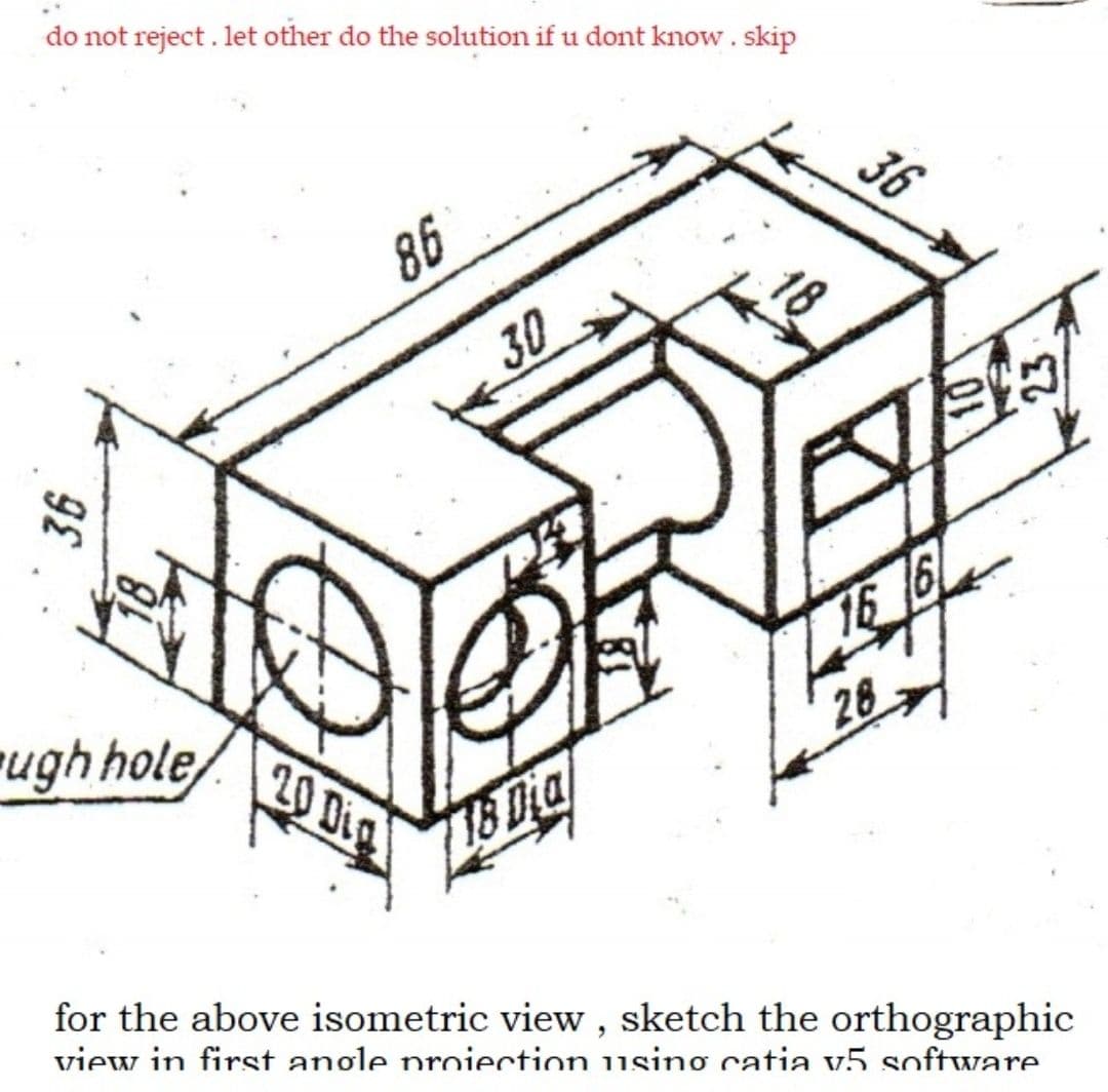 do not reject . let other do the solution if u dont know. skip
86
30
ugh hole
16 6
20 Dig
28
18 Dia
for the above isometric view , sketch the orthographic
view in first angle proiection using catia v5 software.
36
