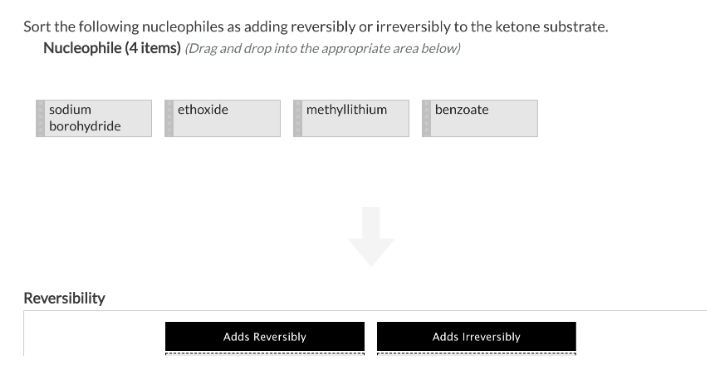 Sort the following nucleophiles as adding reversibly or irreversibly to the ketone substrate.
Nucleophile (4 items) (Drag and drop into the appropriate area below)
sodium
borohydride
Reversibility
ethoxide
methyllithium
Adds Reversibly
benzoate
Adds Irreversibly