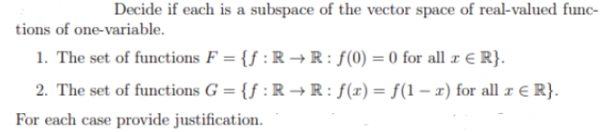 Decide if each is a subspace of the vector space of real-valued func-
tions of one-variable.
1. The set of functions F = {f :R → R : f(0) = 0 for all x € R}.
2. The set of functions G = {f : R → R : f(x) = f(1 – x) for all r e R}.
For each case provide justification.
