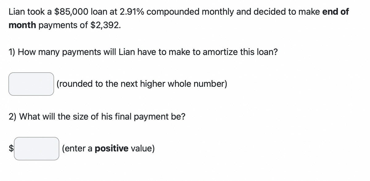 Lian took a $85,000 loan at 2.91% compounded monthly and decided to make end of
month payments of $2,392.
1) How many payments will Lian have to make to amortize this loan?
(rounded to the next higher whole number)
2) What will the size of his final payment be?
$
(enter a positive value)