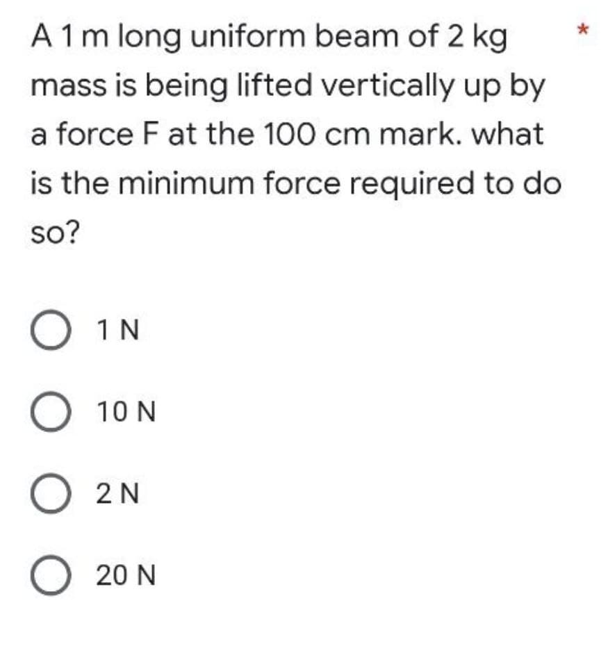 A 1 m long uniform beam of 2 kg
mass is being lifted vertically up by
a force F at the 100 cm mark. what
is the minimum force required to do
so?
O 1N
O 10N
O 2N
O 20N