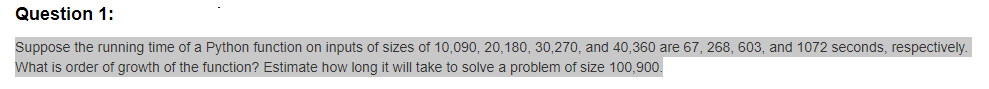 Question 1:
Suppose the running time of a Python function on inputs of sizes of 10,090, 20,180, 30,270, and 40,360 are 67, 268, 603, and 1072 seconds, respectively.
What is order of growth of the function? Estimate how long it will take to solve a problem of size 100,900.